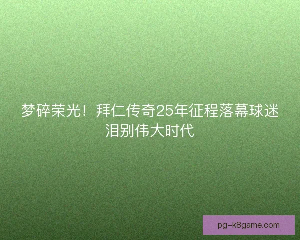 梦碎荣光！拜仁传奇25年征程落幕球迷泪别伟大时代