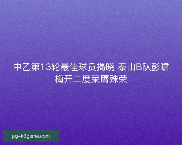 中乙第13轮最佳球员揭晓 泰山B队彭啸梅开二度荣膺殊荣