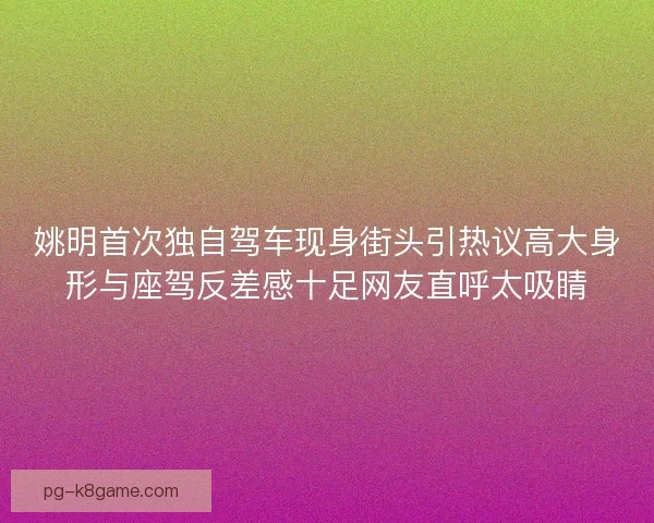姚明首次独自驾车现身街头引热议高大身形与座驾反差感十足网友直呼太吸睛